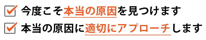 ・今度こそ“本当の原因”を見つけます ・本当の原因に適切にアプローチします