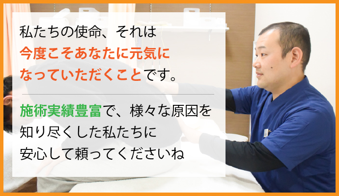 私たちの使命、それは「今度こそあなたに元気になっていただくこと」です。施術実績豊富で、様々な原因を知り尽くした私たちに安心して頼ってくださいね