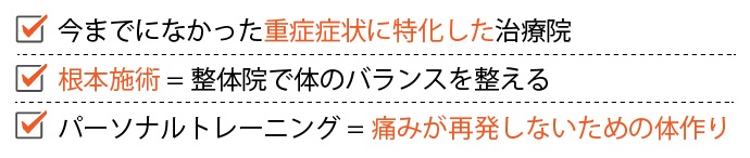 ・今までになかった重症症状に特化した治療院 ・根本施術=整体院で身体のバランスを整える ・パーソナルトレーニング=痛みが再発しないための身体作り